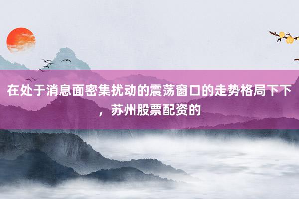 在处于消息面密集扰动的震荡窗口的走势格局下下，苏州股票配资的