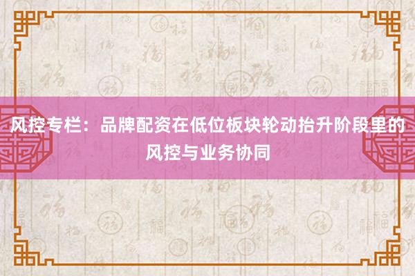 风控专栏：品牌配资在低位板块轮动抬升阶段里的风控与业务协同
