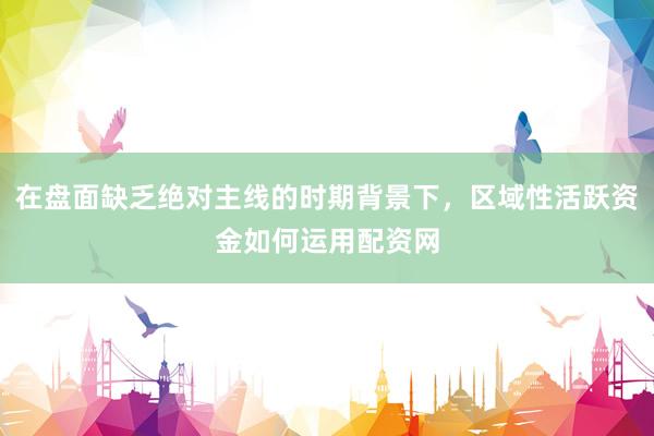 在盘面缺乏绝对主线的时期背景下，区域性活跃资金如何运用配资网