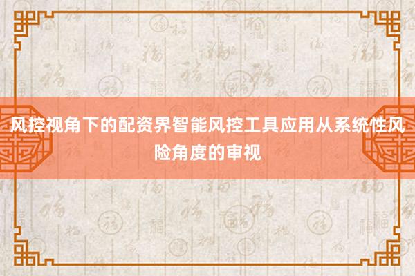 风控视角下的配资界智能风控工具应用从系统性风险角度的审视