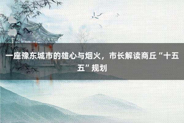 一座豫东城市的雄心与烟火，市长解读商丘“十五五”规划