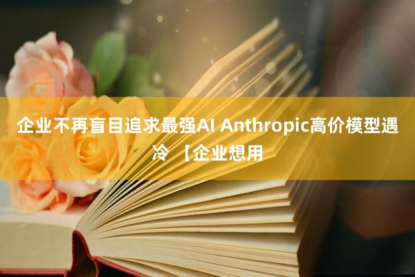 企业不再盲目追求最强AI Anthropic高价模型遇冷 【企业想用