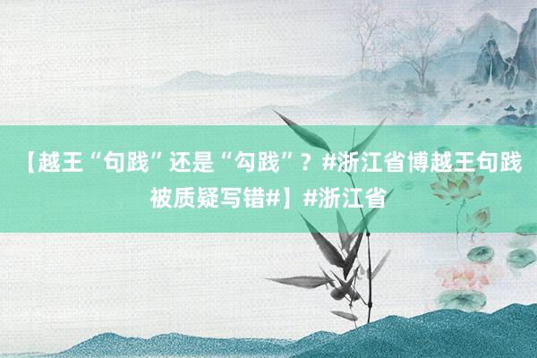 【越王“句践”还是“勾践”？#浙江省博越王句践被质疑写错#】#浙江省
