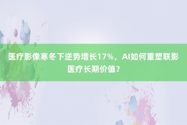医疗影像寒冬下逆势增长17%，AI如何重塑联影医疗长期价值？
