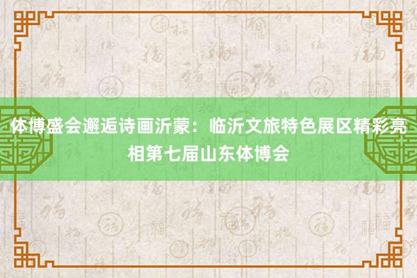 体博盛会邂逅诗画沂蒙：临沂文旅特色展区精彩亮相第七届山东体博会