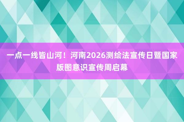 一点一线皆山河！河南2026测绘法宣传日暨国家版图意识宣传周启幕