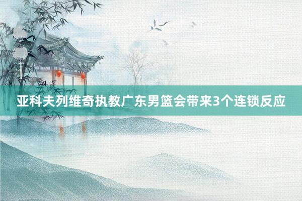 亚科夫列维奇执教广东男篮会带来3个连锁反应