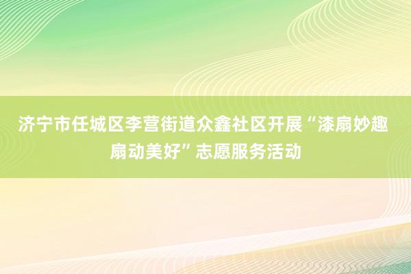 济宁市任城区李营街道众鑫社区开展“漆扇妙趣 扇动美好”志愿服务活动