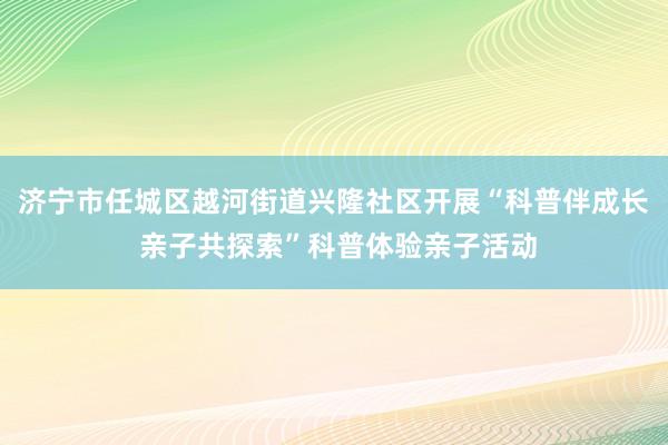 济宁市任城区越河街道兴隆社区开展“科普伴成长 亲子共探索”科普体验亲子活动