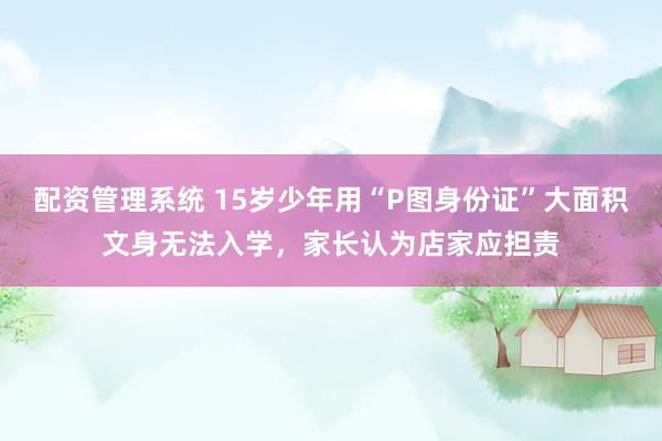 配资管理系统 15岁少年用“P图身份证”大面积文身无法入学，家长认为店家应担责
