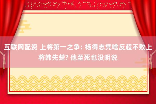 互联网配资 上将第一之争: 杨得志凭啥反超不败上将韩先楚? 他至死也没明说