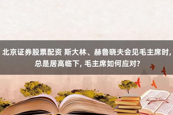 北京证券股票配资 斯大林、赫鲁晓夫会见毛主席时, 总是居高临下, 毛主席如何应对?