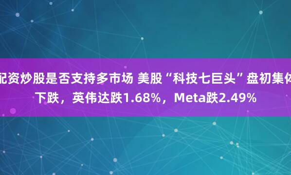 配资炒股是否支持多市场 美股“科技七巨头”盘初集体下跌，英伟达跌1.68%，Meta跌2.49%