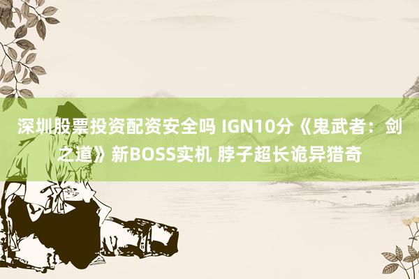 深圳股票投资配资安全吗 IGN10分《鬼武者：剑之道》新BOSS实机 脖子超长诡异猎奇