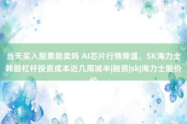 当天买入股票能卖吗 AI芯片行情降温，SK海力士韩股杠杆投资成本近几周减半|融资|sk|海力士股价