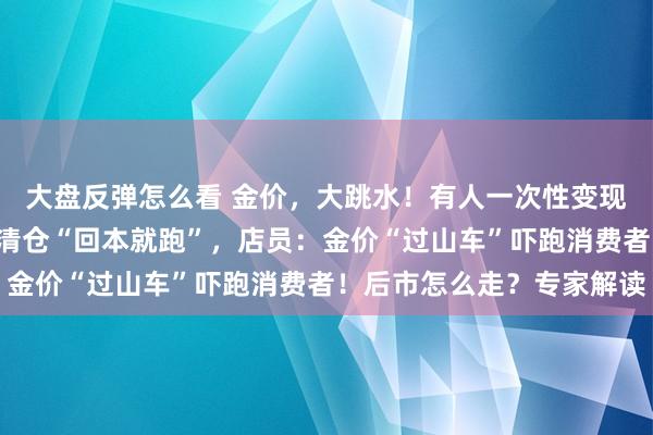 大盘反弹怎么看 金价，大跳水！有人一次性变现5万多元，有人解套就清仓“回本就跑”，店员：金价“过山车”吓跑消费者！后市怎么走？专家解读