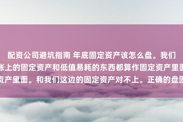 配资公司避坑指南 年底固定资产该怎么盘。我们是行政去盘的，他们把账上的固定资产和低值易耗的东西都算作固定资产里面。和我们这边的固定资产对不上。正确的盘固定资产是什么步骤