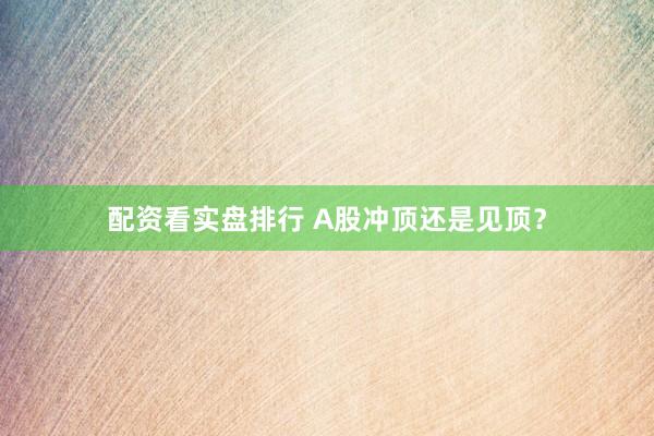 配资看实盘排行 A股冲顶还是见顶？