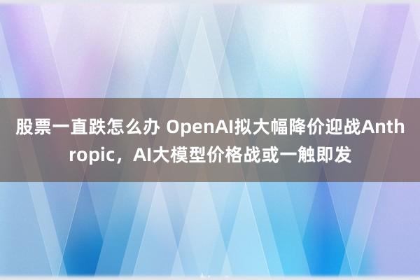 股票一直跌怎么办 OpenAI拟大幅降价迎战Anthropic，AI大模型价格战或一触即发