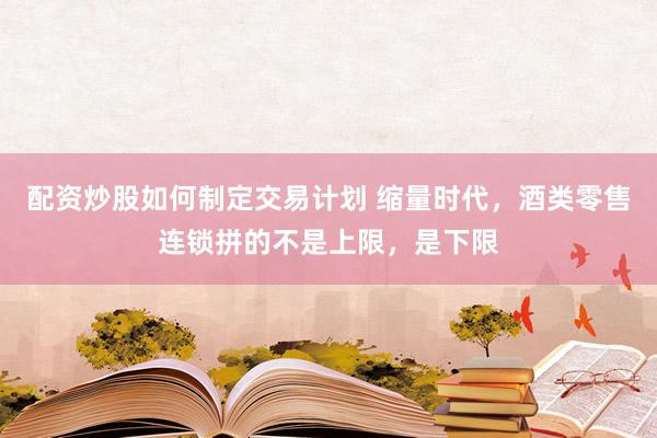 配资炒股如何制定交易计划 缩量时代，酒类零售连锁拼的不是上限，是下限