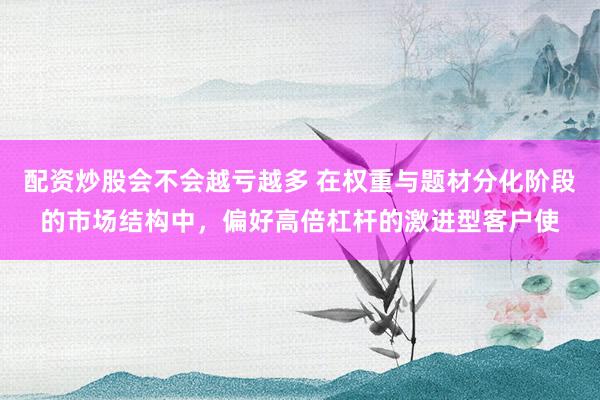 配资炒股会不会越亏越多 在权重与题材分化阶段的市场结构中，偏好高倍杠杆的激进型客户使