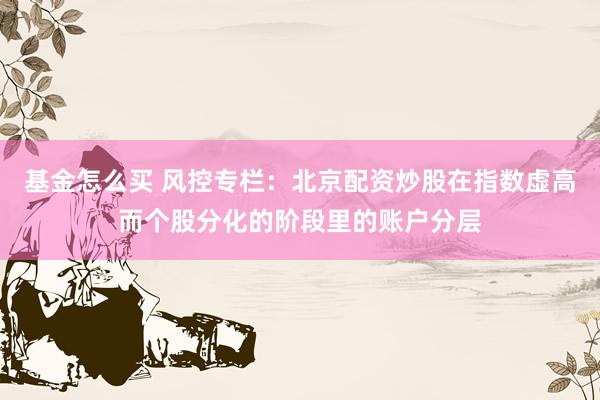 基金怎么买 风控专栏：北京配资炒股在指数虚高而个股分化的阶段里的账户分层