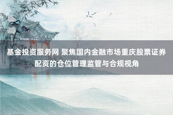 基金投资服务网 聚焦国内金融市场重庆股票证券配资的仓位管理监管与合规视角