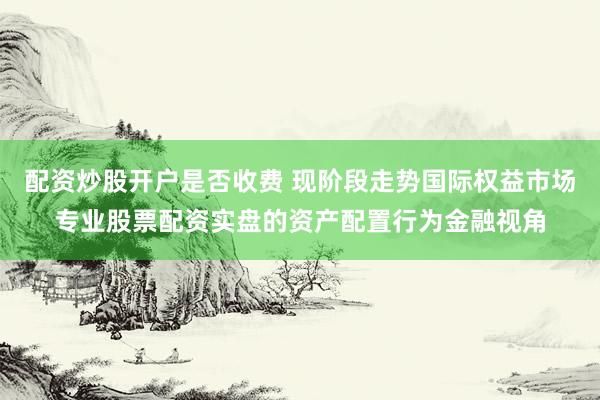 配资炒股开户是否收费 现阶段走势国际权益市场专业股票配资实盘的资产配置行为金融视角