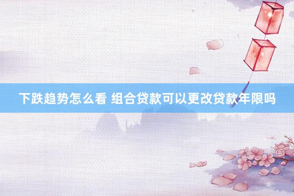 下跌趋势怎么看 组合贷款可以更改贷款年限吗