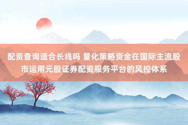 配资查询适合长线吗 量化策略资金在国际主流股市运用元股证券配资服务平台的风控体系