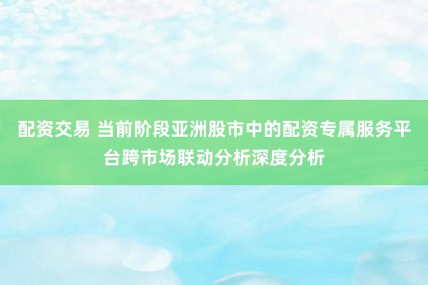 配资交易 当前阶段亚洲股市中的配资专属服务平台跨市场联动分析深度分析