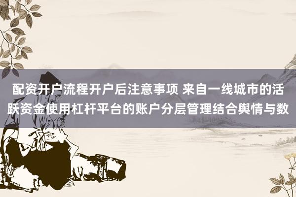 配资开户流程开户后注意事项 来自一线城市的活跃资金使用杠杆平台的账户分层管理结合舆情与数
