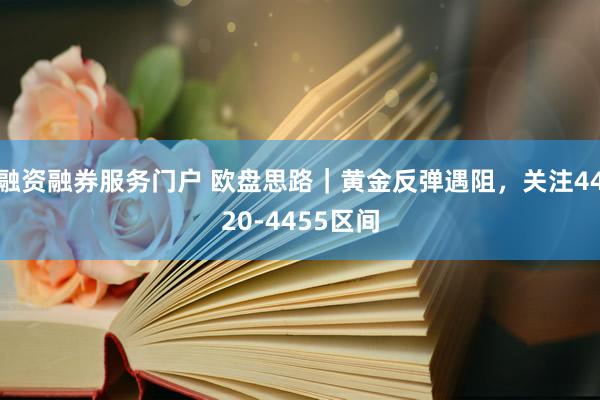 融资融券服务门户 欧盘思路｜黄金反弹遇阻，关注4420-4455区间