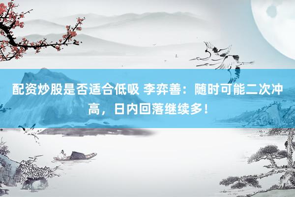 配资炒股是否适合低吸 李弈善:随时可能二次冲高,日内回落继续多!