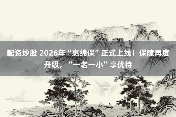 配资炒股 2026年“惠绵保”正式上线！保障再度升级，“一老一小”享优待