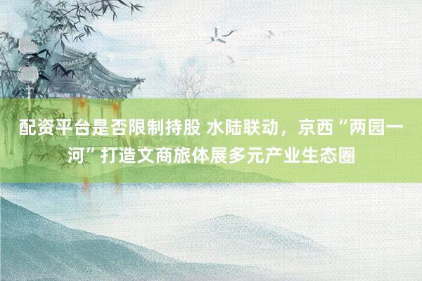 配资平台是否限制持股 水陆联动，京西“两园一河”打造文商旅体展多元产业生态圈