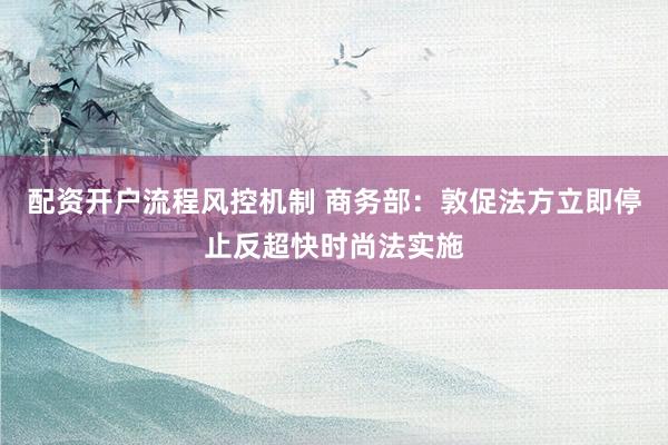 配资开户流程风控机制 商务部：敦促法方立即停止反超快时尚法实施