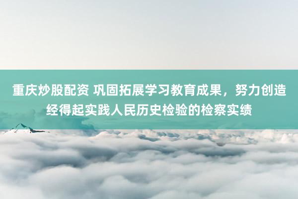 重庆炒股配资 巩固拓展学习教育成果，努力创造经得起实践人民历史检验的检察实绩