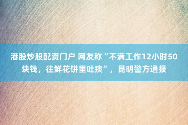 港股炒股配资门户 网友称“不满工作12小时50块钱，往鲜花饼里吐痰”，昆明警方通报