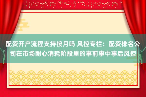 配资开户流程支持按月吗 风控专栏：配资排名公司在市场耐心消耗阶段里的事前事中事后风控