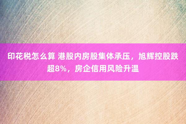 印花税怎么算 港股内房股集体承压，旭辉控股跌超8%，房企信用风险升温
