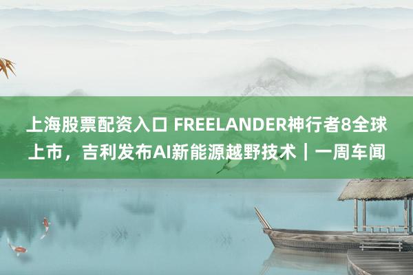 上海股票配资入口 FREELANDER神行者8全球上市，吉利发布AI新能源越野技术｜一周车闻