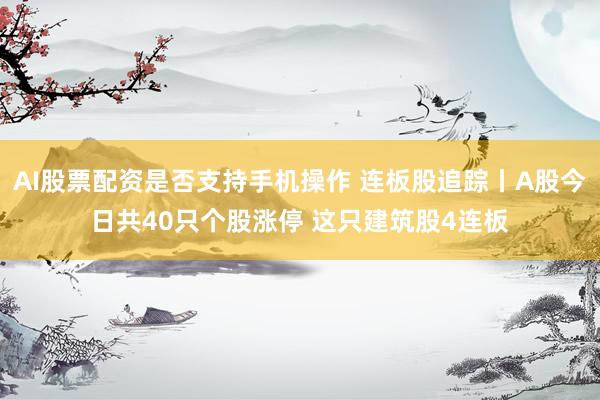 AI股票配资是否支持手机操作 连板股追踪丨A股今日共40只个股涨停 这只建筑股4连板
