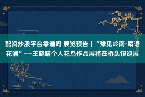 配资炒股平台靠谱吗 展览预告｜“豫见岭南·晴语花涧”——王晓晴个人花鸟作品展将在桥头镇巡展