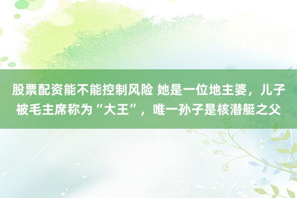股票配资能不能控制风险 她是一位地主婆，儿子被毛主席称为“大王”，唯一孙子是核潜艇之父