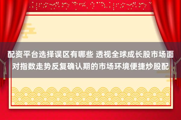配资平台选择误区有哪些 透视全球成长股市场面对指数走势反复确认期的市场环境便捷炒股配