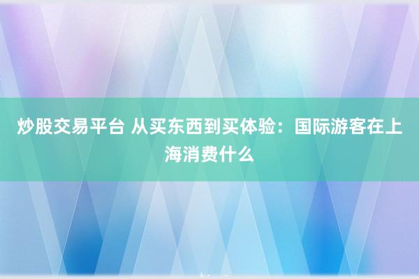 炒股交易平台 从买东西到买体验：国际游客在上海消费什么