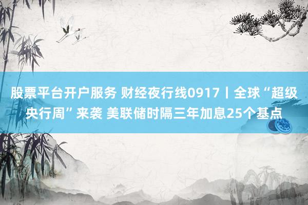 股票平台开户服务 财经夜行线0917丨全球“超级央行周”来袭 美联储时隔三年加息25个基点