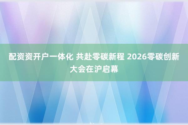 配资资开户一体化 共赴零碳新程 2026零碳创新大会在沪启幕