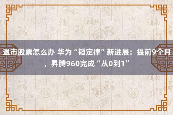 退市股票怎么办 华为“韬定律”新进展：提前9个月，昇腾960完成“从0到1”